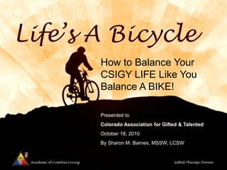 Academy of Creative Living Gifted Therapy Denver
Life’s A Bicycle
How to Balance Your
CSIGY LIFE Like You
Balance A BIKE!
Presented to
Colorado Association for Gifted & Talented
October 18, 2010
By Sharon M. Barnes, MSSW, LCSW
 