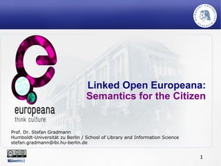 1
Linked Open Europeana:
Semantics for the Citizen
Prof. Dr. Stefan Gradmann
Humboldt-Universität zu Berlin / School of Library and Information Science
stefan.gradmann@ibi.hu-berlin.de
 