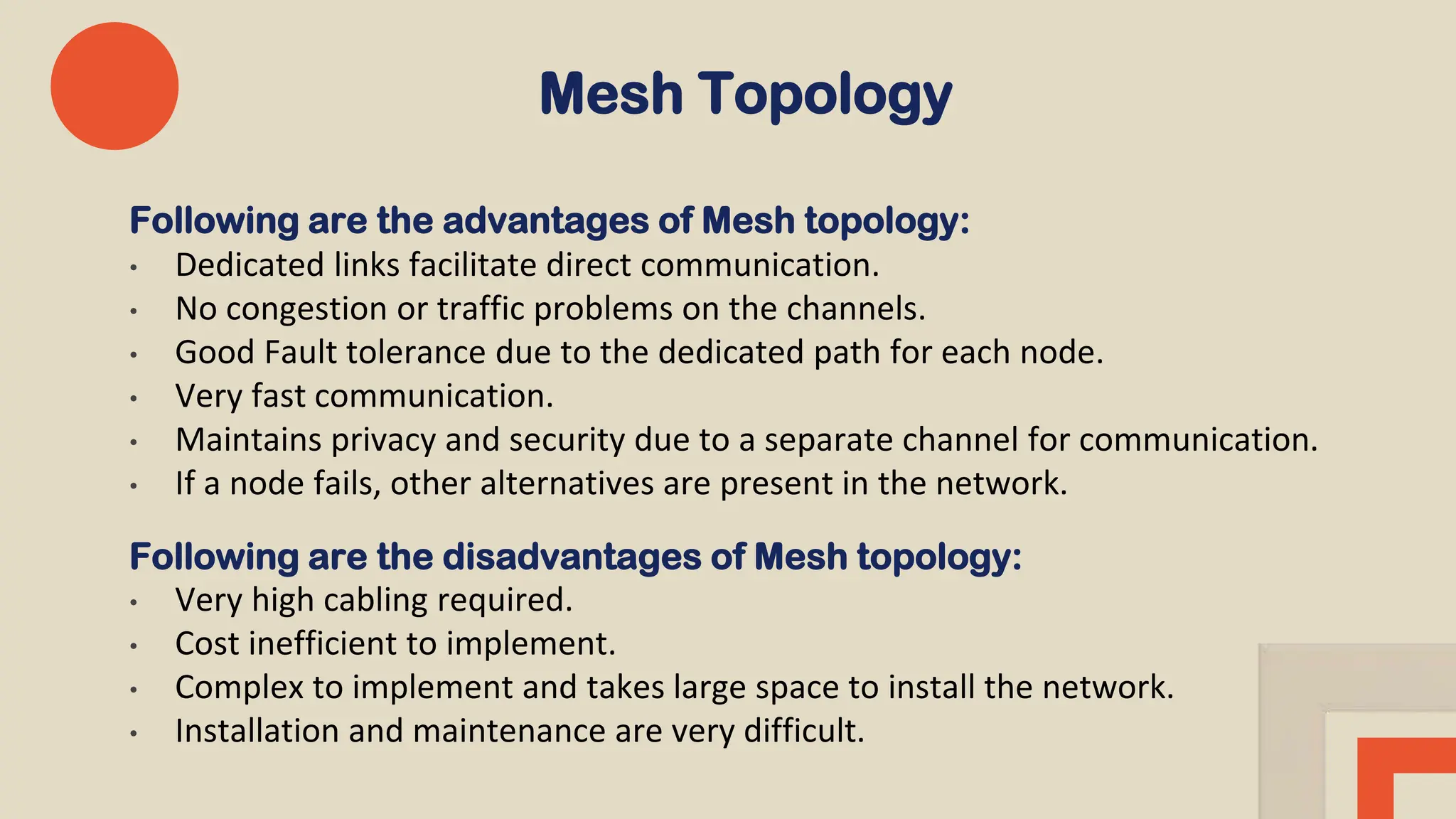Mesh Topology
Following are the advantages of Mesh topology:
• Dedicated links facilitate direct communication.
• No congestion or traffic problems on the channels.
• Good Fault tolerance due to the dedicated path for each node.
• Very fast communication.
• Maintains privacy and security due to a separate channel for communication.
• If a node fails, other alternatives are present in the network.
Following are the disadvantages of Mesh topology:
• Very high cabling required.
• Cost inefficient to implement.
• Complex to implement and takes large space to install the network.
• Installation and maintenance are very difficult.
 