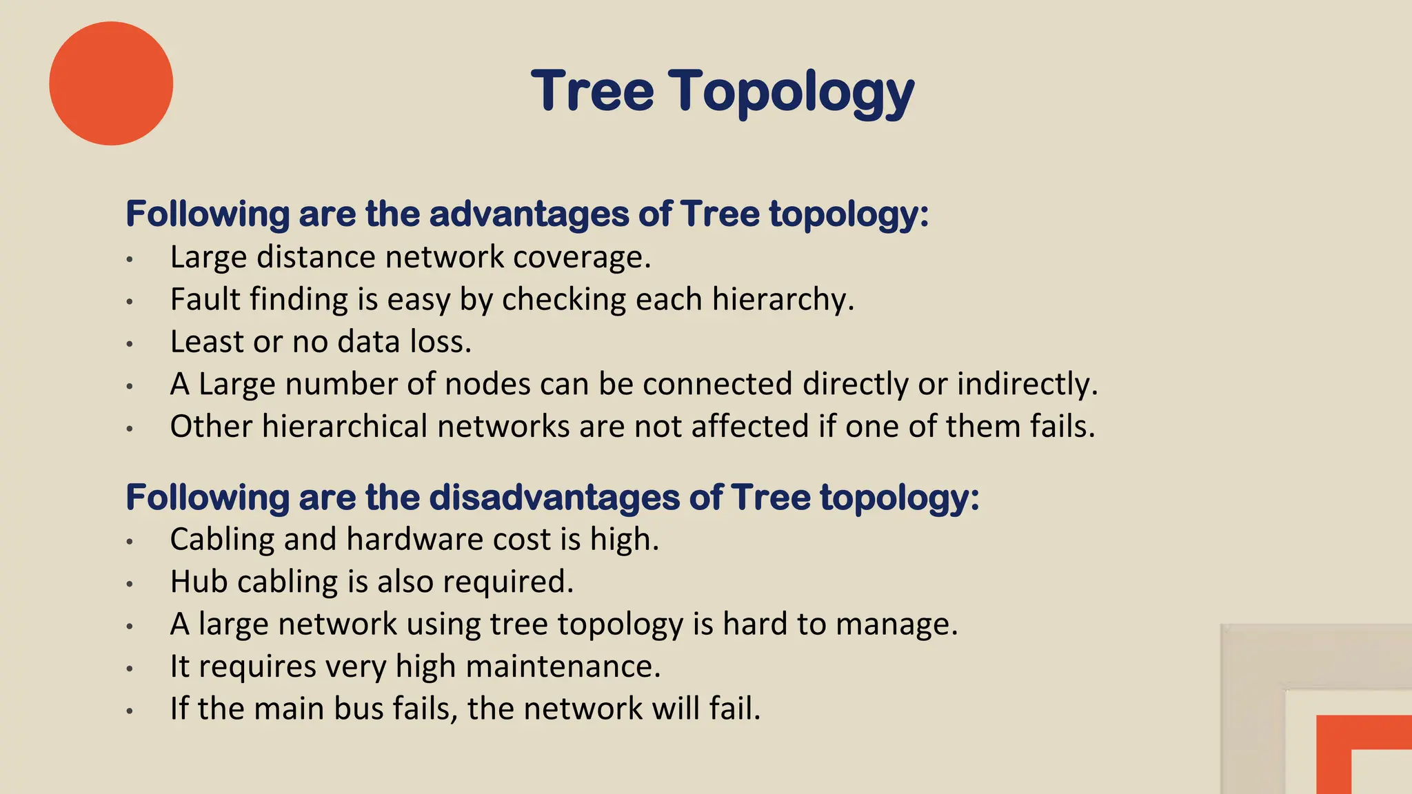 Tree Topology
Following are the advantages of Tree topology:
• Large distance network coverage.
• Fault finding is easy by checking each hierarchy.
• Least or no data loss.
• A Large number of nodes can be connected directly or indirectly.
• Other hierarchical networks are not affected if one of them fails.
Following are the disadvantages of Tree topology:
• Cabling and hardware cost is high.
• Hub cabling is also required.
• A large network using tree topology is hard to manage.
• It requires very high maintenance.
• If the main bus fails, the network will fail.
 