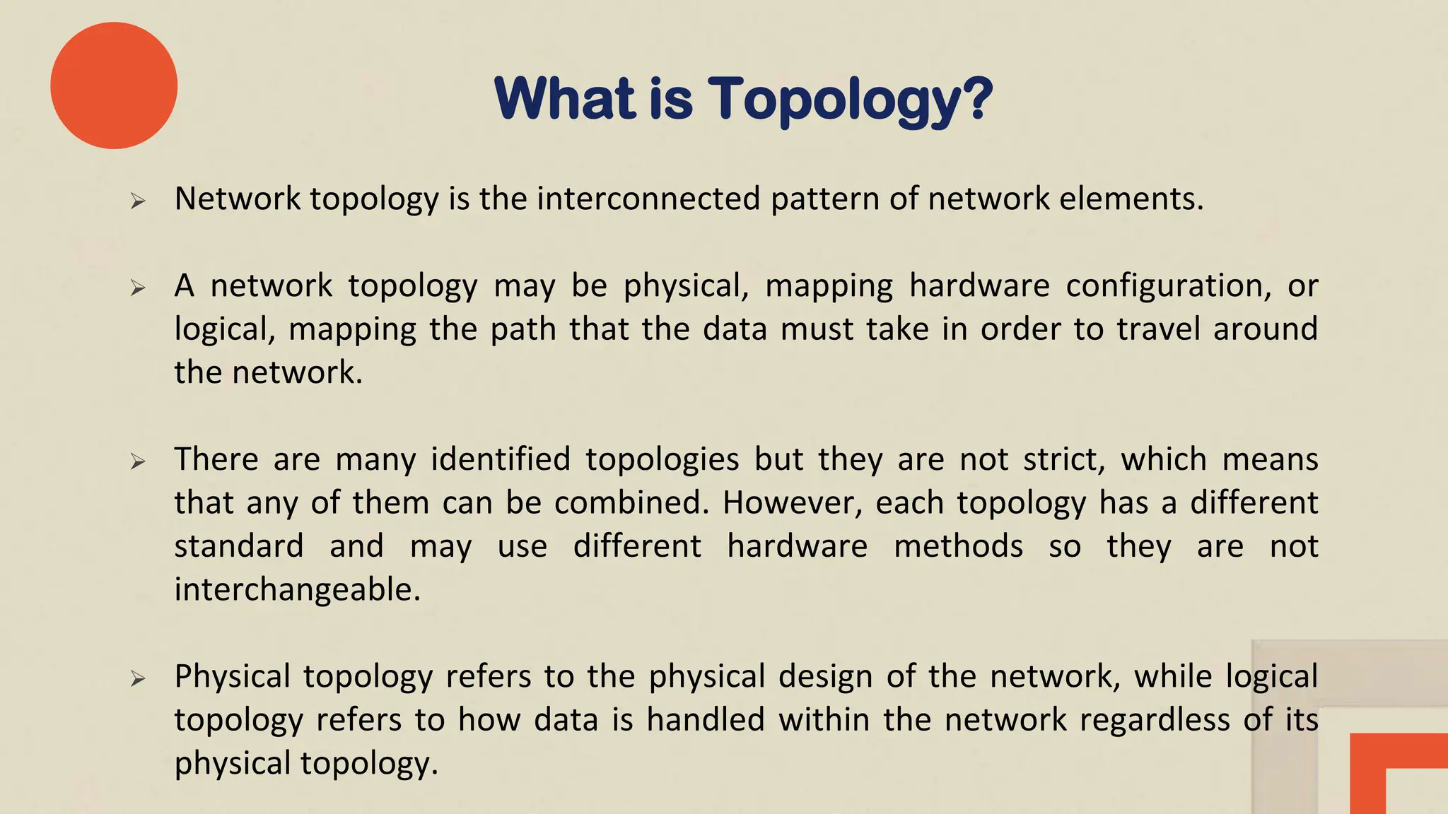  Network topology is the interconnected pattern of network elements.
 A network topology may be physical, mapping hardware configuration, or
logical, mapping the path that the data must take in order to travel around
the network.
 There are many identified topologies but they are not strict, which means
that any of them can be combined. However, each topology has a different
standard and may use different hardware methods so they are not
interchangeable.
 Physical topology refers to the physical design of the network, while logical
topology refers to how data is handled within the network regardless of its
physical topology.
What is Topology?
 