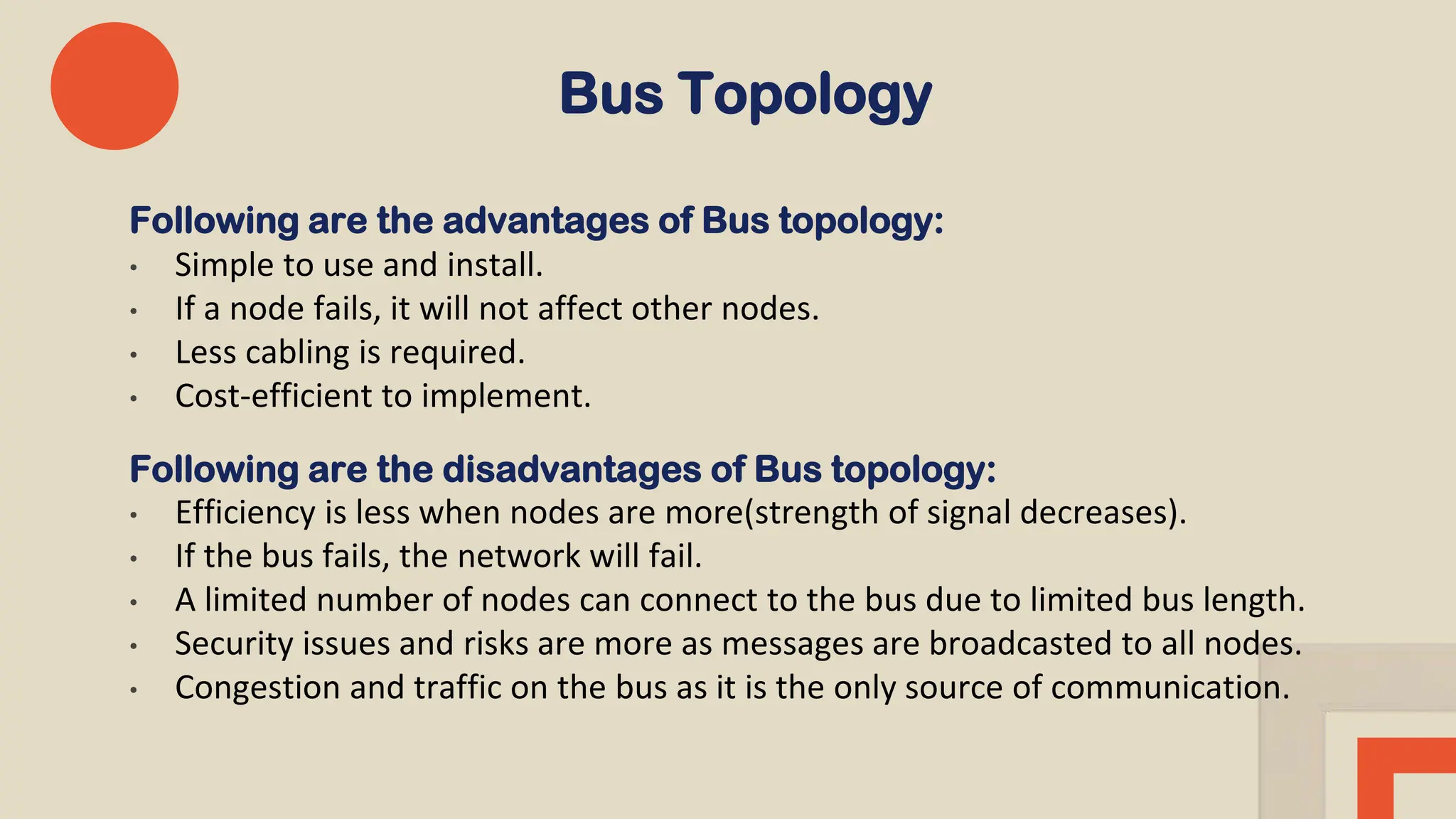 Bus Topology
Following are the advantages of Bus topology:
• Simple to use and install.
• If a node fails, it will not affect other nodes.
• Less cabling is required.
• Cost-efficient to implement.
Following are the disadvantages of Bus topology:
• Efficiency is less when nodes are more(strength of signal decreases).
• If the bus fails, the network will fail.
• A limited number of nodes can connect to the bus due to limited bus length.
• Security issues and risks are more as messages are broadcasted to all nodes.
• Congestion and traffic on the bus as it is the only source of communication.
 