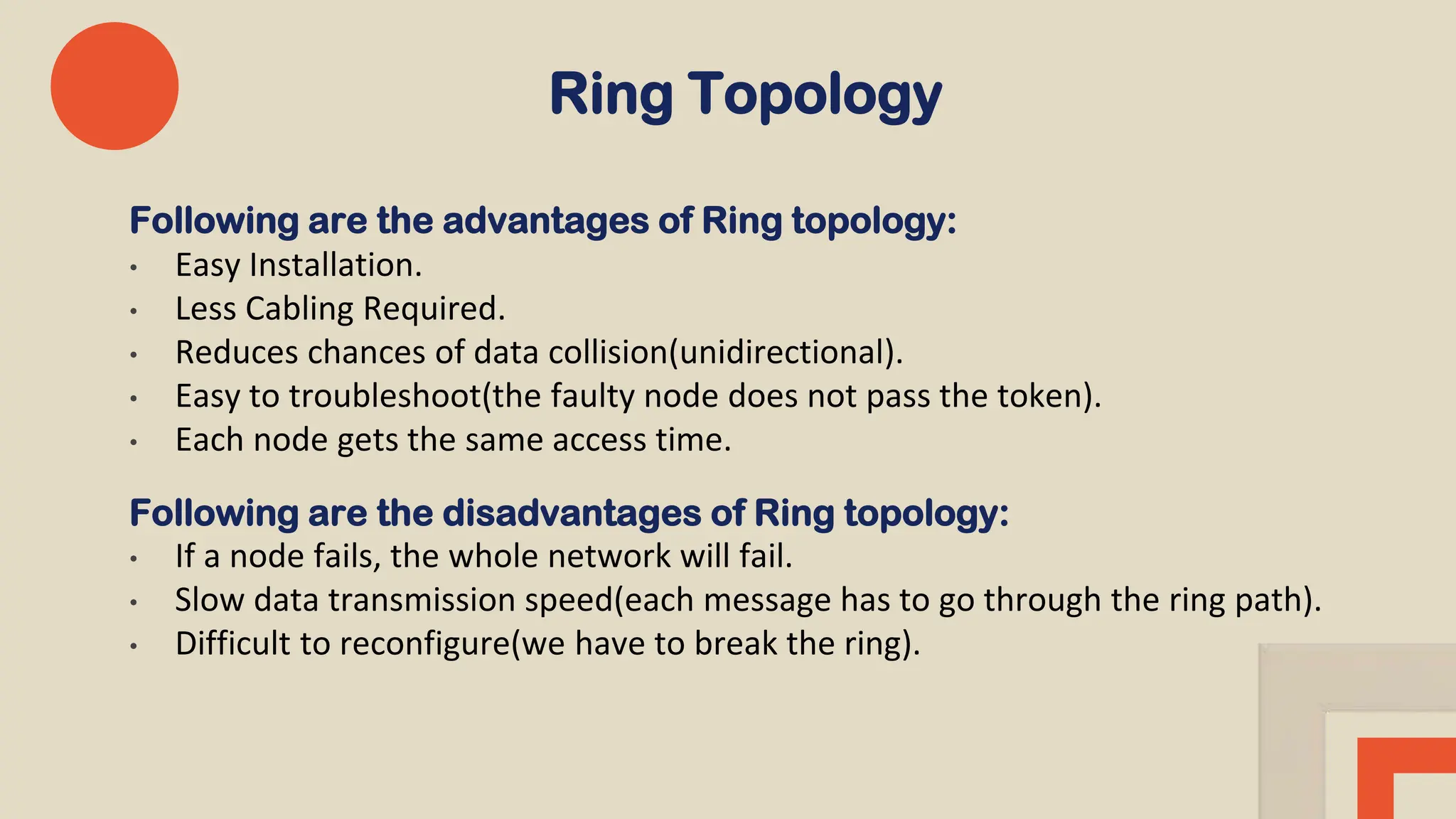 Ring Topology
Following are the advantages of Ring topology:
• Easy Installation.
• Less Cabling Required.
• Reduces chances of data collision(unidirectional).
• Easy to troubleshoot(the faulty node does not pass the token).
• Each node gets the same access time.
Following are the disadvantages of Ring topology:
• If a node fails, the whole network will fail.
• Slow data transmission speed(each message has to go through the ring path).
• Difficult to reconfigure(we have to break the ring).
 