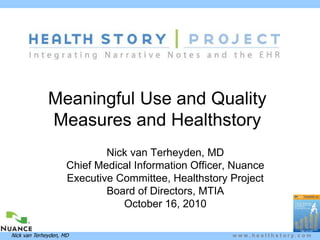 w w w . h e a l t h s t o r y . c o mNick van Terheyden, MD
Meaningful Use and Quality
Measures and Healthstory
Nick van Terheyden, MD
Chief Medical Information Officer, Nuance
Executive Committee, Healthstory Project
Board of Directors, MTIA
October 16, 2010
 