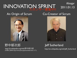 #inspr
INNOVATION SPRINT!!
                                                                              2011.01.13

    An Origin of Scrum                                 Co-Creator of Scrum




                                                        Jeff Sutherland
http://ja.wikipedia.org/wiki/                           http://en.wikipedia.org/wiki/Jeff_Sutherland
(     JAIMS http://www.jaims.jp/jaims/index.html   )
 