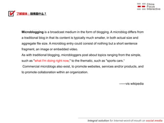 了解媒体：微博是什么？




 Microblogging is a broadcast medium in the form of blogging. A microblog differs from
 a traditional blog in that its content is typically much smaller, in both actual size and
 aggregate file size. A microblog entry could consist of nothing but a short sentence
 fragment, an image or embedded video.
 As with traditional blogging, microbloggers post about topics ranging from the simple,
 such as "what I'm doing right now," to the thematic, such as "sports cars.“
  Commercial microblogs also exist, to promote websites, services and/or products, and
 to promote collaboration within an organization.


                                                                            ——vis wikipedia




                                                   Integral solution for Internet-word-of-mouth on social media
 
