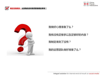 确定实施规划：达到我的目标我需要做哪些事情？




                         我做好心理准备了么？


                         我有没有足够多以及足够好的内容？

                         我制定准则了没有？


                         我的运营团队做好准备了么？




                          Integral solution for Internet-word-of-mouth on social media
 
