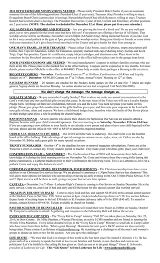 2011 OFFICER/BOARD NOMINATIONS NEEDED – Please notify President Mike Charles if you can nominate
someone for one of the following positions: President-Elect (3 year term); Treasurer (Gay Pivonka is willing to stay);
Evangelism Board Chair (current chair is leaving); Stewardship Board Chair (Rich Ryman is willing to stay); Trustees
Board Chair (current chair is leaving). The President Elect serves 3 years (Elect, Current and Emeritus); all other positions
are 2 year terms. (NOTE: The election is scheduled for December 12 at 10am; please put it on your calendar.)
ALL SAINTS DAY WORSHIP AND POTLUCK – Are you grieving the loss of a loved one? Or are you well past
grief, yet so very grateful for the loved ones that have left you? Your pastors are offering a Service of All Saints. That
worship service will be on Monday, November 1st at 6:00pm (All Saint's Day). Bring memorial flowers if you like. Join
us for a very casual potluck in the gym at 5pm, preceding the worship service. Bring your family or friends, or come alone
with your memories! Let’s give those loved ones back to the Creator and give thanks for their lives among us.
ONE MAN’S TRASH…IS OUR TREASURE – Please collect Coke Points, used cell phones, empty prescription pill
bottles, Box Tops for Education, Labels for Education, specially marked milk caps (Morning Glory, Kemps and Kwik
Trip), Capri Sun pouches, Tyson A+ certificates, empty ink jet cartridges, and aluminum cans. Place items in the
containers by the Preschool entrance or under the coat rack in the office hallway (place cans in the garage drop door).
YOUR UNUSED COUPONS ARE NEEDED – We send manufacturers’ coupons to military families overseas who use
them at the BX. Please place in the marked box in the office hallway. Coupons can be expired up to two months. For more
details, please contact Michelle in the office at 468-4065. Please help us make these packages a blessing to the receivers.
BIG STUFF COMING – November: Confirmation Exam on 7th at 10:45am; Confirmation at 10:45am and Loyalty
Sunday on 14th. December: NEWLHS Cantata on 5th at 7:45am; Annual Voters’ Meeting on 12th at 10am.
PACKERS RUNNERS – 20 runners are needed for the Packers home games on Oct 24 and Nov 7 (these are night
games). Signup sheets are faxed on Monday. An online alcohol service test is required. Call Neil (866-9088).

                            We don’t change the message; the message changes us.
LOYALTY SUNDAY - Do you remember Loyalty Sunday? That is where we make our annual re-commitment to the
Lord’s work here and our sacrificial gifts toward that cause. In the next issue of the Voice you will see a Loyalty Sunday
Pledge form. All things on there are confidential, between you and the Lord. You need not place your name on this
pledge. Please give prayerful consideration to the gifts God has given you, and then note your response to the Lord with
your gifts of time, talent and treasure. We have a faith-based budget here, therefore what the family of Our Savior places
on their pledge cards plays a role in crafting the church budget.
BAPTISM SEMINAR – All new parents who desire their child to be baptized at Our Saviour are asked to attend a
Baptism Seminar with your child’s intended sponsors. Our next meeting is on Saturday, November 13 from 10-11am.
If you are expecting a new addition to your family or are already a new parent and plan to have your child baptized at Our
Saviour, please call the office at 468-4065 to RSVP to attend this required meeting.
ORDER A LUTHERAN STUDY BIBLE – The 2010 Fall Bible Sale is underway. The order form is on the bulletin
board in the office hallway. Take advantage of special savings on various covers, styles, sizes, etc. Orders are due by
November 30. Bibles make great gifts for many special occasions.
TRINITY FUNDRAISER – October 18th is the deadline for new or renewal magazine subscriptions. Forms are at the
Welcome Center or contact any Trinity student, parent or teacher. They make great Christmas gifts; place your order now!
CONFIRMATION EXAM – NOVEMBER 7 – The Confirmation Class of 2010 will demonstrate their faith and
knowledge of it during the third morning service on November 7th. Come and witness these fine young folks during this
public examination, a Lutheran tradition prior to their Confirmation the following week. This is as Lutheran as Jell-O at a
potluck. Come and enjoy this historical event!
CHRISTMAS SERVICE TIMES: DECEMBER 24, FOUR SERVICES – The Christmas worship times have a new
addition to our Christmas Eve service line-up. We are pleased to announce a 1:30pm Praise Service that afternoon! This
will allow more options for families who are traveling or having an early evening event. Our 3:30pm Praise Service, 5:30
and 7:30pm services will be there as well, giving everyone four service time options.
CANTATA – December 5 at 7:45am - Lutheran High’s Cantata is coming to Our Savior on Sunday December 5th at the
early service. Come on, crawl out of bed and early and fill the house for this special concert-like worship service!
“BLAZIN IN THE SON” IS BACK! – Come to enjoy food and fun, and support NEWLHS at this annual dinner/auction
at the Stadium View on Sat, Nov. 13th. Silent auction at 4pm, chicken/tenderloin tips dinner at 5:30, live auction follows.
Expect loads of exciting items to bid on! $30/adult or $15/student (advance table of 8 for $200 ($40 off). To attend or
donate, contact Kristin (469-6810). Tickets available at church on Sunday.
PASTOR SCHUMM TO BE INSTALLED – Zion-Oneida will install their new Pastor at 2:00pm on Sunday, October
24. Everyone is welcome to attend. A gathering and reception in the Fellowship Hall will follow the service
EVERY KID TO CAMP NEWS – The “Every Kid to Camp” ministry “Fall 50” run takes place on Saturday, Oct. 23,
2010, in Door County. Dr. Mike Sheehan, a Wausau Physician, an active LCMS member and my friend, is running the
50-mile Ultra-Marathon. Every dollar donated will go to the “Every Kid to Camp” Ministry to send kids to Camp Luther
who have never been there before. What a great blessing! Donations for next year’s EK2C auction are also currently
being taken. Please contact Lee Belmas at lee@nwdlcms.org. He is putting out a challenge to all the men’s and women’s
groups to donate an item or two for the auction. Are you up to the challenge?
LIFE QUOTE – “We trust that God is in charge of this world as He has been since He created it (Genesis 1:1). He has
given each of us a ministry to speak the truth in love to our families and friends, in our churches and even to our
politicians! Let’s be faithful to the calling He has given us. God can use us to do great things!” Diane E. Schroeder,
president of Lutherans for Life This “Life Quote” is from Lutherans for Life - www.lutheransforlife.org
 