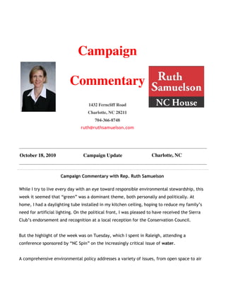 Campaign

                          Commentary
                                    1432 Ferncliff Road
                                    Charlotte, NC 28211
                                       704-366-8748
                                ruth@ruthsamuelson.com




October 18, 2010                 Campaign Update                     Charlotte, NC



                     Campaign Commentary with Rep. Ruth Samuelson

While I try to live every day with an eye toward responsible environmental stewardship, this
week it seemed that “green” was a dominant theme, both personally and politically. At
home, I had a daylighting tube installed in my kitchen ceiling, hoping to reduce my family’s
need for artificial lighting. On the political front, I was pleased to have received the Sierra
Club’s endorsement and recognition at a local reception for the Conservation Council.


But the highlight of the week was on Tuesday, which I spent in Raleigh, attending a
conference sponsored by “NC Spin” on the increasingly critical issue of water.


A comprehensive environmental policy addresses a variety of issues, from open space to air
 