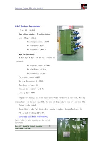 Yangzhou Xinyuan Electric Co,.Ltd




4.2.3 Exciter Transformer
      Type：ZB－100/4*5

     Low voltage winding： 2 windings in total

     Low voltage winding：

               Rated capacitance：100kVA

               Rated voltage：600V

               Rated current：2*83.3A

    High voltage winding：
     4 windings 8 taps can be both series and

 parallel

               Rated capacitance：4*25kVA

               Rated voltage：4×5kV；

               Rated current：4×5A，

     Core capacitance：100kVA

     Working frequency：30～300Hz

     Impedance voltage：5％

     Voltage ratio error：+/-0.3%

     Cooling type：ONAN

    Temperature rising：at rated capacitance work continuously one hour, Winding

temperature rise is less than 60K, the top oil temperature rise of less than 50K
     Noise level：≤60dB

     Insulation level：full insulation structure，output through bushing side

     PD：At rated voltage PD≤10Pc

     Structure and other requirements：
Outlet side of the transformer is sealed
structure
Tel：0514－86608766（office） 86608966         11          Fax：0514－86601608
Http：//www.yzxyec.com                                   E-mail：yzxyec@yzxyec.com
 