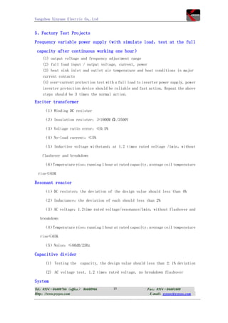 Yangzhou Xinyuan Electric Co,.Ltd


5、Factory Test Projects
Frequency variable power supply（with simulate load，test at the full
 capacity after continuous working one hour）
    (1) output voltage and frequency adjustment range
    (2) full load input / output voltage, current, power
    (3) heat sink inlet and outlet air temperature and heat conditions in major
    current contacts
    (4) over-current protection test with a full load to inverter power supply, power
    inverter protection device should be reliable and fast action. Repeat the above
    steps should be 3 times the normal action.
Exciter transformer
     （1）Winding DC resister

     （2）Insulation resister：≥1000M Ω /2500V

     （3）Voltage ratio error：≤0.5%

     （4）No-load current：≤5%

    （5）Inductive voltage withstand：at 1.2 times rated voltage /1min，without

    flashover and breakdown

     （6）Temperature rise：running 1 hour at rated capacity，average coil temperature

 rise≤65K

Resonant reactor
     （1）DC resister：the deviation of the design value should less than 4%

     （2）Inductance：the deviation of each should less than 2%

    （3）AC voltage：1.2time rated voltage/resonance/1min，without flashover and

  breakdown

    （4）Temperature rise：running 1 hour at rated capacity，average coil temperature

  rise≤65K

     （5）Noise：≤60dB/25Hz

Capacitive divider
     (1) Testing the    capacity, the design value should less than ± 1% deviation

     (2) AC voltage test, 1.2 times rated voltage, no breakdown flashover

System
Tel：0514－86608766（office） 86608966       15                Fax：0514－86601608
Http：//www.yzxyec.com                                       E-mail：yzxyec@yzxyec.com
 