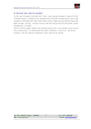 Yangzhou Xinyuan Electric Co,.Ltd


6、On-site test and its project
In the case of manual testing with a load / auto-tuning (automatic search for the
resonance point) / automatic test (automatically find the resonance point, auto-step,
automatic step-down each time) three large-screen liquid crystal display operating
mode voltage, current, voltage step-up time and self-protection and other status
information is normal.
Verify inverter power supply with brownout protection, zero-voltage start-up and
exit correctively. If encountered the cable flashover in the test, the device
restarts, all the function should be intact and can be tested.




Tel：0514－86608766（office） 86608966       17               Fax：0514－86601608
Http：//www.yzxyec.com                                      E-mail：yzxyec@yzxyec.com
 