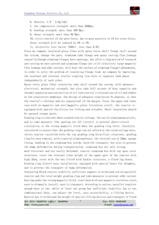 Yangzhou Xinyuan Electric Co,.Ltd


    6, density: 1.9 ~ 2.0g/cm2;
    7, the compressive strength: more than 200Mpa;
    8, bending strength: more than 400 Mpa;
    9, shear strength: more than 60 Mpa;
    10, strict control of the pore force, due to poor porosity of 1% for every force,
    shear strength will be reduced by 6% to 8%;
    11, dielectric loss factor (50Hz): less than 0.02;
Since my company insulated glass fiber with epoxy resin shell flange twill around
the system, change the past, aluminum tube flange and epoxy casting flux leakage
caused (although aluminum flanges have openings, but after a long period of research
and testing we have proved and aluminum flange are still relatively large magnetic
flux leakage and eddy current, will heat the surface of aluminum flange) phenomenon,
in order to solve the problem of insulating flange lead, my company by improving,
the external and internal trailer coupling line hole to separate them phase
independently of each other.
Epoxy resin glass fiber insulation tube shell around the system, with adequate
electrical, mechanical strength, but also take full account of heat capacity and
thermal expansion and contraction of oil (the reactor's internal use of oil and rubber
as the respiratory membrane, the design of adequate respiratory Yu degrees, so that
the reactor's internal and air separation) of the margin. Cover the upper and lower
case with no magnetic and anti-magnetic plate (stainless steel), the reactor is
equipped with special facilities for lifting and reliable. Shell insulation should
be sprayed orange paint.
Grading ring to consider when stacked reactor voltage, the use of aluminum materials,
and to take measures (the opening cut off circuit) to prevent short-circuit
circulation in the strong magnetic field when the grading ring fever. Carefully
calculated to ensure that the grading rings can not afford at the rated voltage halo,
series reactor installed with the top grading ring bicyclical structure, grading
ring for easy removal, with a special aluminum boxes, the internal use of 10mm, sponge
lining, bedding in the aluminum box inside, both for transport, but also to prevent
the bump deformation during transportation; aluminum box not only strong,
wear-resistant and not easily deformed; reactor aluminum box with top open cover
structure, cover the internal clear height of the upper part of the reactor with
high 20cm, cover with the box fitted with buckle structure, a fixed lug boxes.
Grading ring (cover) easy installation, equipped with special boxes for shipment,
and to prevent the transport of bump deformation.
Insulating Block reactor stability sufficient support to withstand series-parallel
reactor and the total weight grading ring and take measures to prevent eddy current
heating under the strong magnetic field, steel base with non-magnetic stainless steel,
easy to dismantle install, easy to transport. According to series, parallel requires
enough base to two, while at least one group has sufficient stability (up to two
combinations) base, can adjust the level, easy accessibility, a lifting device.
Reactor has to withstand the weight of special lifting devices and transport of fixed
Tel：0514－86608766（office） 86608966       7                 Fax：0514－86601608
Http：//www.yzxyec.com                                       E-mail：yzxyec@yzxyec.com
 