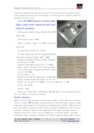 Yangzhou Xinyuan Electric Co,.Ltd


facilities. Consider the internal structure of the reactor after the normal railway,
road transport position after each change, not loose fasteners. Reactor should be
equipped with rain cover
     4.2.2 CX-100kW Frequency variable power
 supply（pulse width regulating mode）mail
 technical parameter：
     Working power supply voltage： phase three 480V
                                  AC

 ±10%，60Hz

     Rated output power：100kW

     Output voltage ： single ， 0 ～ 600V continuous

 regulating

     System voltage stability：≤1.0％

     Voltage regulating：the min regulating 小 0.01%
   Adjustable Frequency Range: 30Hz ~ 300Hz
    Frequency adjustment fineness: 0.1Hz, frequency
    instability ≤ 0.05%
    Frequency Adjustment sensitivity: ≤ 0.02Hz
    Input, output, the main circuit and auxiliary
    circuit 1min power frequency withstand voltage
    level of 2kV (RMS)
    System accuracy: 1.0
    Allowed to run time and temperature: the maximum
    output voltage and maximum current of the test
    product was allowed to run 180min, exit air temperature ≤ 30K
     Noise：less 60 dB

     Weight ：48kg
    Dimensions: length 570 × width 500 × high 460 (mm) (can be configured to move
the test tables, or using the console)
Product features：
Major role in CX-type variable frequency power supply is offer power for the entire
device. It takes SPWM work mode, working stability, high efficiency. Output voltage
regulation and frequency of the inverter are advanced and reliable. IGBT insulated
gate field effect transistor switch. Fully synchronized SPWM pulse and sine wave,
waveform, frequency stability and temperature drift small. Response speed of
hardware protection circuit will not damage due to external shocks, and high
reliability. Master the major components of variable frequency power supply products

Tel：0514－86608766（office） 86608966       8                Fax：0514－86601608
Http：//www.yzxyec.com                                      E-mail：yzxyec@yzxyec.com
 
