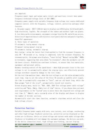 Yangzhou Xinyuan Electric Co,.Ltd


are imported.
Frequency power input and output main circuit and auxiliary circuit 1min power
frequency withstand voltage level of 2kV (RMS).
Frequency power supply with variable frequency high voltage test source dedicated
computer control, with the frequency, voltage, control, protection and many other
features.
1, the power supply 320 × 240 dot-matrix displays use LCD display (with backlight),
high resolution, legible. The strength of the indoor and outdoor light can glance.
2, test data can be screen memory, any memory storage location 30, and with any access.
Selection of imported chassis and stainless steel panels buttons and panels together,
beautiful appearance.
3, three types of operation
⑴ automatic tuning manual step-up
⑵ manual tuning manual step-up
⑶ automatic tuning, automatic step-up
Auto tuning - using the latest fast-track method to find the resonant frequency is
only 30 ~ 40 seconds or so, tuning is completed, lock the resonant frequency. No
resonance point, the prompt area displays, "tuner failed." Manual tuning 30Hz ~ 300Hz
no resonance, suggesting that area shows "no resonance", when the automatic cut off
the boost circuit. Prohibition continues to boost, to ensure that test materials,
equipment and personal safety.
Dynamic tracking control of the speed boost - when high pressure close to the test
voltage is set to automatically adjust the step-up rate, can effectively prevent
voltage overshoot caused by damage to the test items.
Set the test time machine timer - when the test voltage to set the value automatically
start time, time to set the value of the first 10 seconds an audible alert signal,
the time to automatically step-down to "zero", and cut off boost loop, while the
Show prompt "end of the trial", automatically record test results.
Screen display menu, built-in: "6kV, 10kV, 35kV Test voltage power cable voltage"
selection and "5min, 10min, 15min test of time" choice, if you choose does not meet
user requirements in the "custom" area to enter their own required test voltage and
test time (1 ~ 99min); and a system Q value of the display and choose to display
the number of divider sections.
Automatically start the timer function, automatic step-down switch and close the
high voltage circuit.



Protection function:
Variable frequency power supply with zero, over current, over voltage, overheating
and other high-voltage flashover protection, protection action displayed on the
screen are in Chinese; device at rated voltage and current work under voltage when
flashover or breakdown will not damage the equipment package, the devices can work;
If the device connection error, high voltage auto-locking, can not step-up.
Tel：0514－86608766（office） 86608966         9                Fax：0514－86601608
Http：//www.yzxyec.com                                        E-mail：yzxyec@yzxyec.com
 