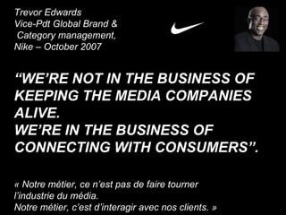 Trevor Edwards Vice-Pdt Global Brand & Category management, Nike – October 2007 “ WE’RE NOT IN THE BUSINESS OF KEEPING THE MEDIA COMPANIES ALIVE.  WE’RE IN THE BUSINESS OF CONNECTING WITH CONSUMERS”. « Notre métier, ce n’est pas de faire tourner  l’industrie du média. Notre métier, c’est d’interagir avec nos clients. » 