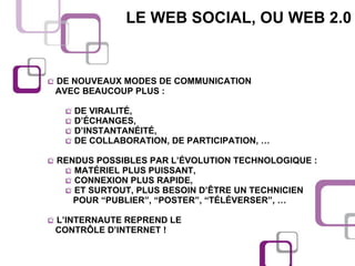 LE WEB SOCIAL, OU WEB 2.0 DE NOUVEAUX MODES DE COMMUNICATION  AVEC BEAUCOUP PLUS : DE VIRALITÉ, D’ÉCHANGES, D’INSTANTANÉITÉ, DE COLLABORATION, DE PARTICIPATION, … RENDUS POSSIBLES PAR L’ÉVOLUTION TECHNOLOGIQUE : MATÉRIEL PLUS PUISSANT, CONNEXION PLUS RAPIDE, ET SURTOUT, PLUS BESOIN D’ÊTRE UN TECHNICIEN  POUR “PUBLIER”, “POSTER”, “TÉLÉVERSER”, …  L’INTERNAUTE REPREND LE  CONTRÔLE D’INTERNET ! 
