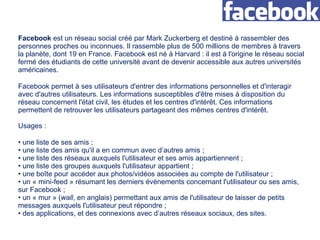 Facebook  est un réseau social créé par Mark Zuckerberg et destiné à rassembler des personnes proches ou inconnues. Il rassemble plus de 500 millions de membres à travers la planète, dont 19 en France. Facebook est né à Harvard : il est à l'origine le réseau social fermé des étudiants de cette université avant de devenir accessible aux autres universités américaines.  Facebook permet à ses utilisateurs d'entrer des informations personnelles et d'interagir avec d'autres utilisateurs. Les informations susceptibles d'être mises à disposition du réseau concernent l'état civil, les études et les centres d'intérêt. Ces informations permettent de retrouver les utilisateurs partageant des mêmes centres d'intérêt. Usages : une liste de ses amis ; une liste des amis qu'il a en commun avec d’autres amis ; une liste des réseaux auxquels l'utilisateur et ses amis appartiennent ; une liste des groupes auxquels l'utilisateur appartient ; une boîte pour accéder aux photos/vidéos associées au compte de l'utilisateur ; un « mini-feed » résumant les derniers événements concernant l'utilisateur ou ses amis, sur Facebook ; un « mur » ( wall , en anglais) permettant aux amis de l'utilisateur de laisser de petits messages auxquels l'utilisateur peut répondre ; des applications, et des connexions avec d’autres réseaux sociaux, des sites. 
