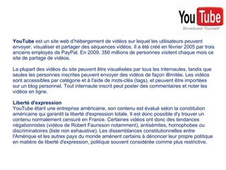 YouTube  est un site web d’hébergement de vidéos sur lequel les utilisateurs peuvent envoyer, visualiser et partager des séquences vidéos. Il a été créé en février 2005 par trois anciens employés de PayPal. En 2009, 350 millions de personnes visitent chaque mois ce site de partage de vidéos. La plupart des vidéos du site peuvent être visualisées par tous les internautes, tandis que seules les personnes inscrites peuvent envoyer des vidéos de façon illimitée. Les vidéos sont accessibles par catégorie et à l'aide de mots-clés (tags), et peuvent être importées sur un blog personnel. Tout internaute inscrit peut poster des commentaires et noter les vidéos en ligne. Liberté d'expression YouTube étant une entreprise américaine, son contenu est évalué selon la constitution américaine qui garantit la liberté d'expression totale. Il est donc possible d'y trouver un contenu normalement censuré en France. Certaines vidéos ont donc des tendances négationnistes (vidéos de Robert Faurisson notamment), antisémites, homophobes ou discriminatoires (liste non exhaustive). Les dissemblances constitutionnelles entre l'Amérique et les autres pays du monde amènent certains à dénoncer leur propre politique en matière de liberté d'expression, politique souvent considérée comme plus restrictive. 