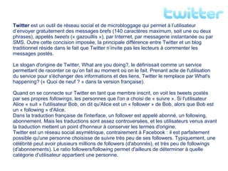 Twitter  est un outil de réseau social et de microbloggage qui permet à l’utilisateur d’envoyer gratuitement des messages brefs (140 caractères maximum, soit une ou deux phrases), appelés  tweets  (« gazouillis »), par Internet, par messagerie instantanée ou par SMS. Outre cette concision imposée, la principale différence entre Twitter et un blog traditionnel réside dans le fait que Twitter n’invite pas les lecteurs à commenter les messages postés. Le slogan d'origine de Twitter, What are you doing?, le définissait comme un service permettant de raconter ce qu’on fait au moment où on le fait. Prenant acte de l'utilisation du service pour s'échanger des informations et des liens, Twitter le remplace par What's happening? (« Quoi de neuf ? » dans la version française). Quand on se connecte sur Twitter en tant que membre inscrit, on voit les tweets postés par ses propres  followings , les personnes que l'on a choisi de « suivre ». Si l'utilisateur Alice « suit » l'utilisateur Bob, on dit qu'Alice est un « follower » de Bob, alors que Bob est un « following » d'Alice. Dans la traduction française de l'interface, un follower est appelé abonné, un following, abonnement. Mais les traductions sont assez controversées, et les utilisateurs venus avant la traduction mettent un point d'honneur à conserver les termes d'origine. Twitter est un réseau social asymétrique, contrairement à Facebook : il est parfaitement possible qu'une personne choisisse de suivre très peu de ses followers. Typiquement, une célébrité peut avoir plusieurs millions de followers (d'abonnés), et très peu de followings (d'abonnements). Le ratio followers/following permet d'ailleurs de déterminer à quelle catégorie d'utilisateur appartient une personne. 