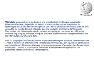 Wikipédia  (prononcé /wi.ki.pe.dja/) est une encyclopédie, multilingue, universelle, librement diffusable, disponible sur le web et écrite par les internautes grâce à la technologie wiki. Elle a été créée en janvier 2001 et est devenue un des sites web les plus consultés au monde. Elle est hébergée par une fondation américaine, la Wikimedia Foundation. Les mêmes principes fondateurs sont partagés par toutes les différentes versions linguistiques, mais les pratiques d'écriture sont convenues indépendamment par les internautes pour chacune d'elle. Lors du 5 e  symposium international sur le journalisme en ligne, Jonathan Dee du  New York Times  et Andrew Lih ont mentionné l'importance de Wikipédia, non seulement comme une encyclopédie de référence mais aussi comme une ressource d'actualités très fréquemment mise à jour. L'attention a cependant été attirée à de nombreuses reprises sur des problèmes éditoriaux internes à l'encyclopédie. 