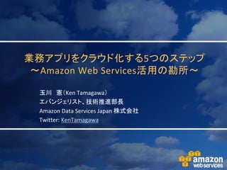 業務アプリをクラウド化する5つのステップ
 ～Amazon Web Services活用の勘所～

  玉川 憲（Ken Tamagawa）
  エバンジェリスト、技術推進部長
  Amazon Data Services Japan 株式会社
  Twitter: KenTamagawa
 