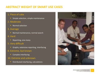 34BEING SMART AT ENTERPRISE AGILE
©2010 Capgemini. All Rights Reserved
1. Piece of cake
 Simple selection, simple maintenance
2. Moderate
 Normal selection
3. Average
 Normal maintenance, normal search
4. Hard
 Reporting, one-many
5. Very difficult
 Graphs, extensive reporting, interfacing
8. Extreme, but known
 Complex interfacing
10. Extreme and unknown
 Distributed interfacing, calculations
ABSTRACT WEIGHT OF SMART USE CASES
 