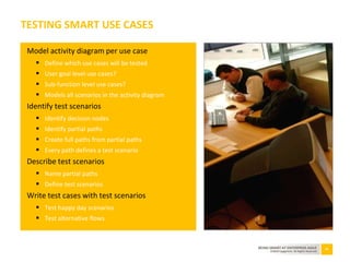 50BEING SMART AT ENTERPRISE AGILE
©2010 Capgemini. All Rights Reserved
Model activity diagram per use case
 Define which use cases will be tested
 User goal level use cases?
 Sub-function level use cases?
 Models all scenarios in the activity diagram
Identify test scenarios
 Identify decision nodes
 Identify partial paths
 Create full paths from partial paths
 Every path defines a test scenario
Describe test scenarios
 Name partial paths
 Define test scenarios
Write test cases with test scenarios
 Test happy day scenarios
 Test alternative flows
TESTING SMART USE CASES
 