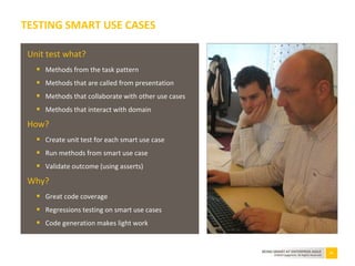 53BEING SMART AT ENTERPRISE AGILE
©2010 Capgemini. All Rights Reserved
TESTING SMART USE CASES
Unit test what?
 Methods from the task pattern
 Methods that are called from presentation
 Methods that collaborate with other use cases
 Methods that interact with domain
How?
 Create unit test for each smart use case
 Run methods from smart use case
 Validate outcome (using asserts)
Why?
 Great code coverage
 Regressions testing on smart use cases
 Code generation makes light work
 