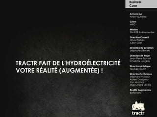 Business  Case Annonceur Hydro-Québec Client MKO Mission Site B2B événementiel Direction Conseil Olivier Tarbès Julien Clari Direction de Création Stéphane Demets Direction de Projet Jean-Pierre Provost Charlotte Langlois Direction Artistique Nicolas Troutot Direction Technique Stéphane Vasseur Adrien Duvignau Jan Jachacz Marc-André Lavoie Réalité Augmentée Boffswana TRACTR FAIT DE L’HYDROÉLECTRICITÉ  VOTRE RÉALITÉ (AUGMENTÉE) ! tractr 