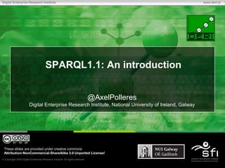 Digital Enterprise Research Institute                                                                  www.deri.ie




                                      SPARQL1.1: An introduction


                                                                              @AxelPolleres
                       Digital Enterprise Research Institute, National University of Ireland, Galway




 These slides are provided under creative commons
 Attribution-NonCommercial-ShareAlike 3.0 Unported License!
 Copyright 2009 Digital Enterprise Research Institute. All rights reserved.
 