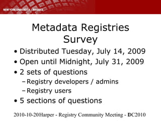 2010-10-20Harper - Registry Community Meeting - DC20101
Metadata Registries
Survey
• Distributed Tuesday, July 14, 2009
• Open until Midnight, July 31, 2009
• 2 sets of questions
– Registry developers / admins
– Registry users
• 5 sections of questions
 