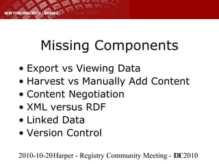 2010-10-20Harper - Registry Community Meeting - DC201010
Missing Components
• Export vs Viewing Data
• Harvest vs Manually Add Content
• Content Negotiation
• XML versus RDF
• Linked Data
• Version Control
 