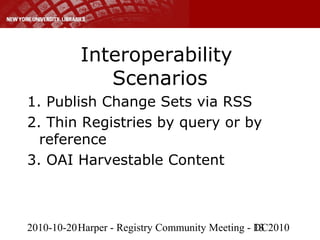 2010-10-20Harper - Registry Community Meeting - DC201013
Interoperability
Scenarios
1. Publish Change Sets via RSS
2. Thin Registries by query or by
reference
3. OAI Harvestable Content
 