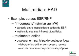 Multimídia e EAD
• Exemplo: cursos ESR/RNP
  – “in-company” (similar ao iVA)
    • parceria entre instituições e sedes da ESR
    • instituição usa sua infraestrutura física
  – totalmente online
    • qualquer um participa de qualquer lugar
      –laboratórios online, com acesso remoto
      –uso de recursos computacionais próprios
 