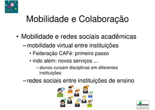 Mobilidade e Colaboração
• Mobilidade e redes sociais acadêmicas
  – mobilidade virtual entre instituições
    • Federação CAFé: primeiro passo
    • indo além: novos serviços ...
       – alunos cursam disciplinas em diferentes
         instituições
  – redes sociais entre instituições de ensino
 