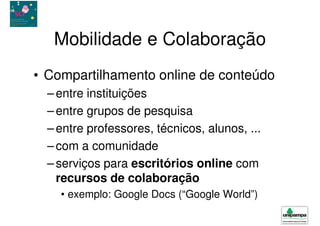 Mobilidade e Colaboração
• Compartilhamento online de conteúdo
  – entre instituições
  – entre grupos de pesquisa
  – entre professores, técnicos, alunos, ...
  – com a comunidade
  – serviços para escritórios online com
    recursos de colaboração
    • exemplo: Google Docs (“Google World”)
 