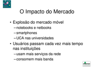 O Impacto do Mercado
• Explosão do mercado móvel
  – notebooks e netbooks
  – smartphones
  – UCA nas universidades
• Usuários passam cada vez mais tempo
  nas instituições
  – usam mais serviços da rede
  – consomem mais banda
 
