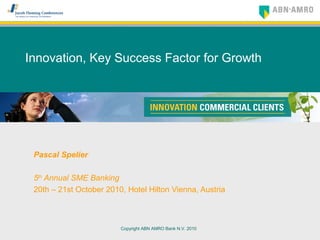 Copyright ABN AMRO Bank N.V. 2010
Innovation, Key Success Factor for Growth
Pascal Spelier
5th
Annual SME Banking
20th – 21st October 2010, Hotel Hilton Vienna, Austria
 