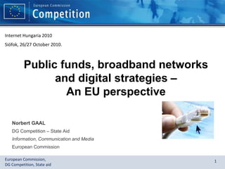 European Commission,
DG Competition, State aid
1
Public funds, broadband networks
and digital strategies –
An EU perspective
Norbert GAAL
DG Competition – State Aid
Information, Communication and Media
European Commission
Internet Hungaria 2010
Siófok, 26/27 October 2010.
 