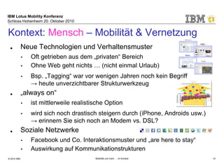 IBM Lotus Mobility Konferenz
Schloss Hohenheim 20. Oktober 2010
© 2010 IBM Mobilität und mehr … im Kontext 10
■ Neue Technologien und Verhaltensmuster
• Oft getrieben aus dem „privaten“ Bereich
• Ohne Web geht nichts … (nicht einmal Urlaub)
• Bsp. „Tagging“ war vor wenigen Jahren noch kein Begriff
→ heute unverzichtbarer Strukturwerkzeug
■ „always on“
• ist mittlerweile realistische Option
• wird sich noch drastisch steigern durch (iPhone, Androids usw.)
→ erinnern Sie sich noch an Modem vs. DSL?
■ Soziale Netzwerke
• Facebook und Co. Interaktionsmuster und „are here to stay“
• Auswirkung auf Kommunikationstrukturen
Kontext: Mensch – Mobilität & Vernetzung
 