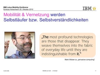 IBM Lotus Mobility Konferenz
Schloss Hohenheim 20. Oktober 2010
© 2010 IBM Mobilität und mehr … im Kontext 11
Mobilität & Vernetzung werden
Selbstläufer bzw. Selbstverständlichkeiten
„The most profound technologies
are those that disappear. They
weave themselves into the fabric
of everyday life until they are
indistinguishable from it.“
Mark Weiser zu „pervasive computing“
 