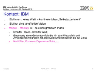 IBM Lotus Mobility Konferenz
Schloss Hohenheim 20. Oktober 2010
© 2010 IBM Mobilität und mehr … im Kontext 12
Kontext: IBM
■ IBM Intern: keine Wahl – kontinuierliches „Selbstexperiment“
■ IBM hat eine langfristige Vision
■ Mobile – Mobility ist Teil eines größeren Plans
• Smarter Planet – Smarter Work
• Einbettung in ein Gesamtportfolio bis hin zum Webauftritt und
Anwendungsintegration mit allen Deploymentmodellen bis zur Cloud
• NorthStar, Customer Experience Suite, …
■ IBM meint es ernst:
• Neues Labor in Massachusetts mit Fokus auf Collaboration eröffnet
■ Der Weg hat gerade erst begonnen ...
• Location based services, Web 3.0, Intelligentes Filtern, Veränderung der
Schnittstellen, Immersive Experiences, 3D-Auswirkungen
 