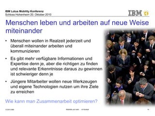 IBM Lotus Mobility Konferenz
Schloss Hohenheim 20. Oktober 2010
© 2010 IBM Mobilität und mehr … im Kontext 14
• Menschen wollen in Realzeit jederzeit und
überall miteinander arbeiten und
kommunizieren
• Es gibt mehr verfügbare Informationen und
Expertise denn je, aber die richtigen zu finden
und relevante Erkenntnisse daraus zu gewinnen
ist schwieriger denn je
• Jüngere Mitarbeiter wollen neue Werkzeugen
und eigene Technologien nutzen um ihre Ziele
zu erreichen
Wie kann man Zusammenarbeit optimieren?
Menschen leben und arbeiten auf neue Weise
miteinander
 