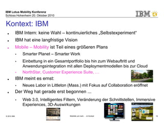 IBM Lotus Mobility Konferenz
Schloss Hohenheim 20. Oktober 2010
© 2010 IBM Mobilität und mehr … im Kontext 18
■ IBM Intern: keine Wahl – kontinuierliches „Selbstexperiment“
■ IBM hat eine langfristige Vision
■ Mobile – Mobility ist Teil eines größeren Plans
• Smarter Planet – Smarter Work
• Einbettung in ein Gesamtportfolio bis hin zum Webauftritt und
Anwendungsintegration mit allen Deploymentmodellen bis zur Cloud
• NorthStar, Customer Experience Suite, …
■ IBM meint es ernst:
• Neues Labor in Littleton (Mass.) mit Fokus auf Collaboration eröffnet
■ Der Weg hat gerade erst begonnen ...
• Web 3.0, Intelligentes Filtern, Veränderung der Schnittstellen, Immersive
Experiences, 3D-Auswirkungen
Kontext: IBM
 