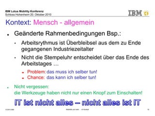 IBM Lotus Mobility Konferenz
Schloss Hohenheim 20. Oktober 2010
© 2010 IBM Mobilität und mehr … im Kontext 19
Kontext: Mensch - allgemein
■ Geänderte Rahmenbedingungen Bsp.:
• Arbeitsrythmus ist Überbleibsel aus dem zu Ende
gegangenen Industriezeitalter
• Nicht die Stempeluhr entscheidet über das Ende des
Arbeitstages …
➨ Problem:das muss ich selber tun!
➨ Chance: das kann ich selber tun!
■ Nicht vergessen:
die Werkzeuge haben nicht nur einen Knopf zum Einschalten!
 