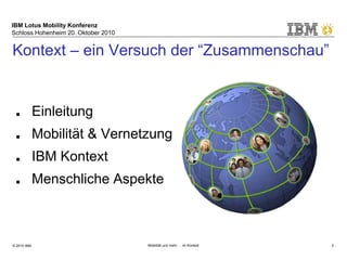 IBM Lotus Mobility Konferenz
Schloss Hohenheim 20. Oktober 2010
© 2010 IBM Mobilität und mehr … im Kontext 2
Kontext – ein Versuch der “Zusammenschau”
■ Einleitung
■ Mobilität & Vernetzung
■ IBM Kontext
■ Menschliche Aspekte
 