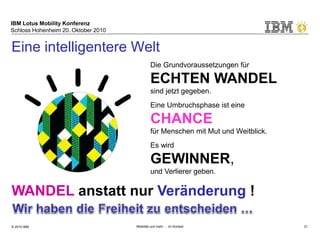 IBM Lotus Mobility Konferenz
Schloss Hohenheim 20. Oktober 2010
© 2010 IBM Mobilität und mehr … im Kontext 21
Eine intelligentere Welt
Die Grundvoraussetzungen für
ECHTEN WANDEL
sind jetzt gegeben.
Eine Umbruchsphase ist eine
CHANCE
für Menschen mit Mut und Weitblick.
Es wird
GEWINNER,
und Verlierer geben.
WANDEL anstatt nur Veränderung !
 