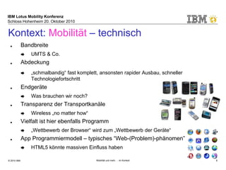 IBM Lotus Mobility Konferenz
Schloss Hohenheim 20. Oktober 2010
© 2010 IBM Mobilität und mehr … im Kontext 8
Kontext: Mobilität – technisch
■ Bandbreite
➨ UMTS & Co.
■ Abdeckung
➨ „schmalbandig“ fast komplett, ansonsten rapider Ausbau, schneller
Technologiefortschritt
■ Endgeräte
➨ Was brauchen wir noch?
■ Transparenz der Transportkanäle
➨ Wireless „no matter how“
■ Vielfalt ist hier ebenfalls Programm
➨ „Wettbewerb der Browser“ wird zum „Wettbewerb der Geräte“
■ App Programmiermodell – typisches “Web-(Problem)-phänomen”
➨ HTML5 könnte massiven Einfluss haben
 