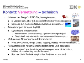 IBM Lotus Mobility Konferenz
Schloss Hohenheim 20. Oktober 2010
© 2010 IBM Mobilität und mehr … im Kontext 9
Kontext: Vernetzung – technisch
■ „Internet der Dinge“ - RFID Technologie u.a.m.
➨ s. Logistik usw., aber z.B. auch elektronischer Personalausweis
➨ Sensorik, d.h. Kontexterfassung (Lokation, Situation, …)
■ Anforderungen für neue Agilität
➨ Dynamische Infrastrukturen
➨ Abstraktion und Standardisierung → größere Leistungsfähigkeit
➨ Cloud, SaaS, usw. sind letztlich nur konsequente Fortsetzungen …
■ „Schule von Athen“ auf dem Internet-Level
➨ Web 2.0(+): Wikis, Blogs, Chats, Tagging, Rating, Recommendations, …
■ Herausforderung neuer Sicherheitsstandards und -lösungen
➨ „Irgend etwas“ aus dem Internet nehmen geht zwar oft technisch,
ist aber nicht unbedingt empfehlenswert
➨ IBM macht die Technik tauglich fürs Business zu machen!
 